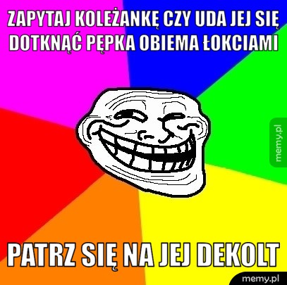 Zapytaj koleżankę czy uda jej się dotknąć pępka obiema łokciami naraz patrz się na jej dekolt